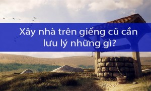 Xây nhà trên giếng cũ cần lưu ý những gì?